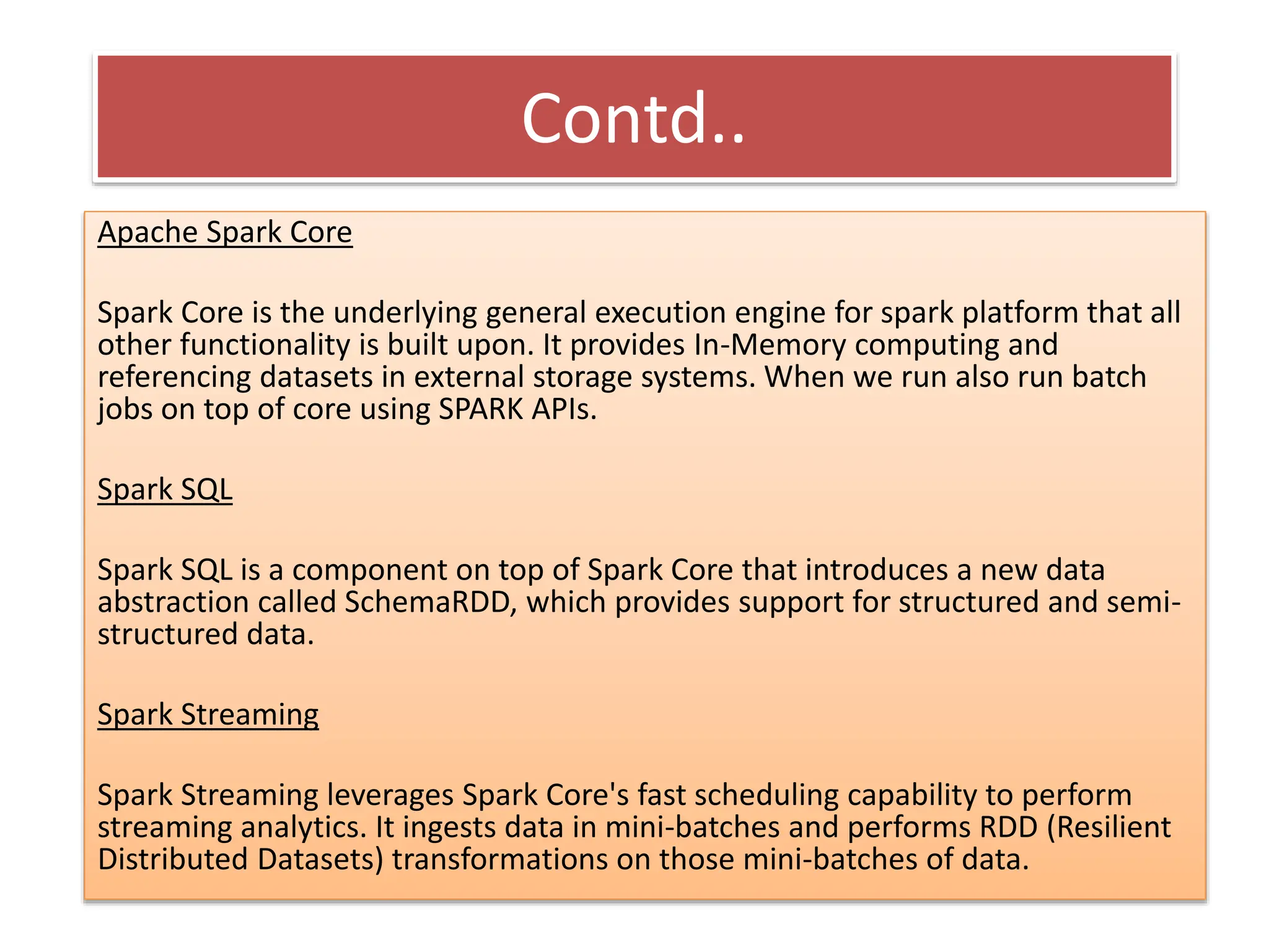 Contd..
Apache Spark Core
Spark Core is the underlying general execution engine for spark platform that all
other functionality is built upon. It provides In-Memory computing and
referencing datasets in external storage systems. When we run also run batch
jobs on top of core using SPARK APIs.
Spark SQL
Spark SQL is a component on top of Spark Core that introduces a new data
abstraction called SchemaRDD, which provides support for structured and semi-
structured data.
Spark Streaming
Spark Streaming leverages Spark Core's fast scheduling capability to perform
streaming analytics. It ingests data in mini-batches and performs RDD (Resilient
Distributed Datasets) transformations on those mini-batches of data.
 