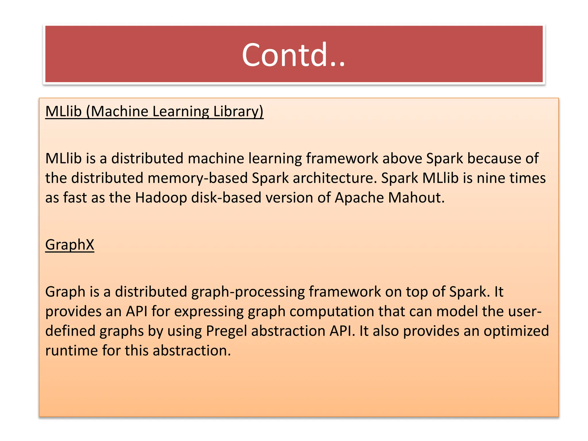 Contd..
MLlib (Machine Learning Library)
MLlib is a distributed machine learning framework above Spark because of
the distributed memory-based Spark architecture. Spark MLlib is nine times
as fast as the Hadoop disk-based version of Apache Mahout.
GraphX
Graph is a distributed graph-processing framework on top of Spark. It
provides an API for expressing graph computation that can model the user-
defined graphs by using Pregel abstraction API. It also provides an optimized
runtime for this abstraction.
 