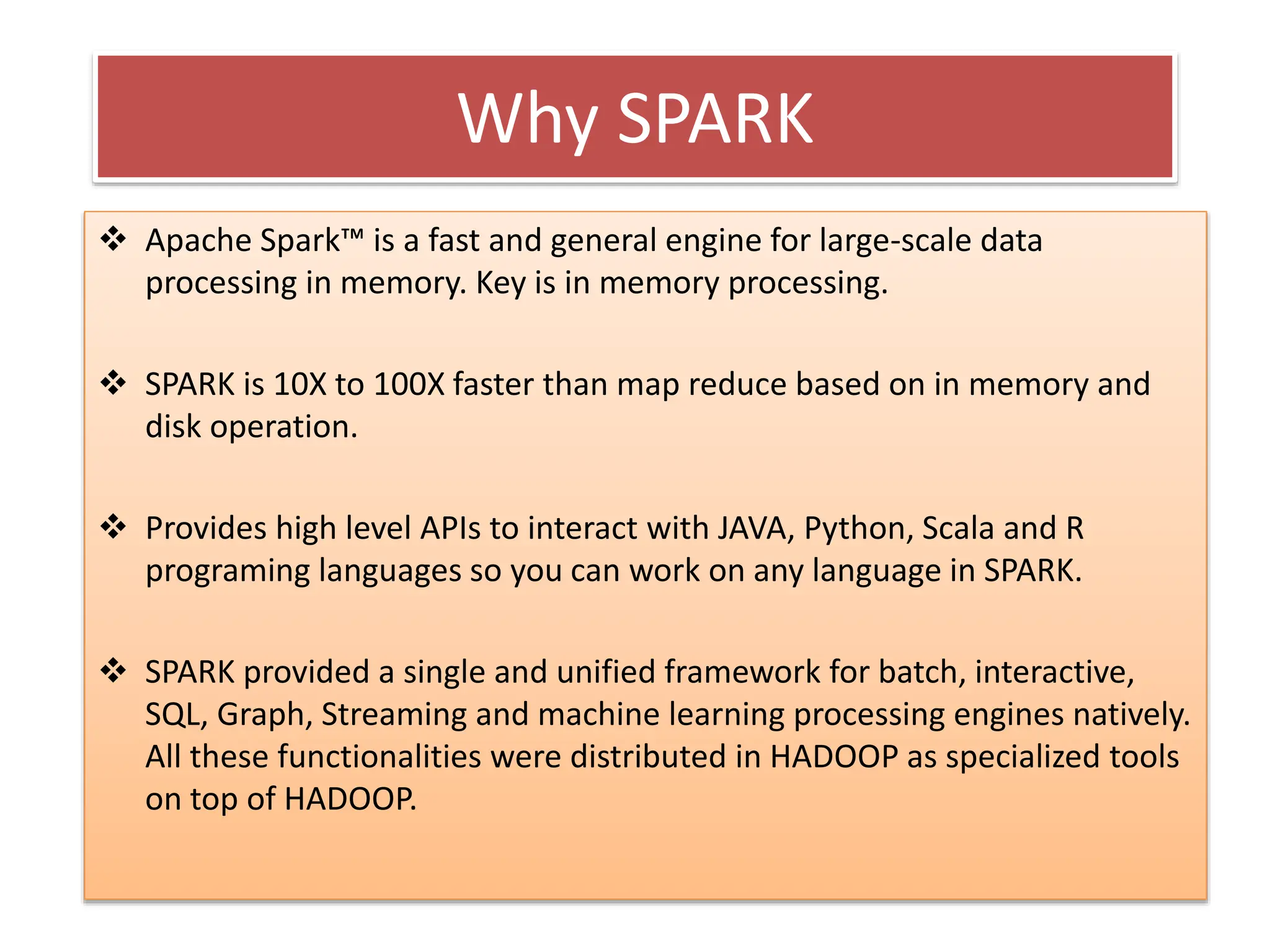 Why SPARK
 Apache Spark™ is a fast and general engine for large-scale data
processing in memory. Key is in memory processing.
 SPARK is 10X to 100X faster than map reduce based on in memory and
disk operation.
 Provides high level APIs to interact with JAVA, Python, Scala and R
programing languages so you can work on any language in SPARK.
 SPARK provided a single and unified framework for batch, interactive,
SQL, Graph, Streaming and machine learning processing engines natively.
All these functionalities were distributed in HADOOP as specialized tools
on top of HADOOP.
 