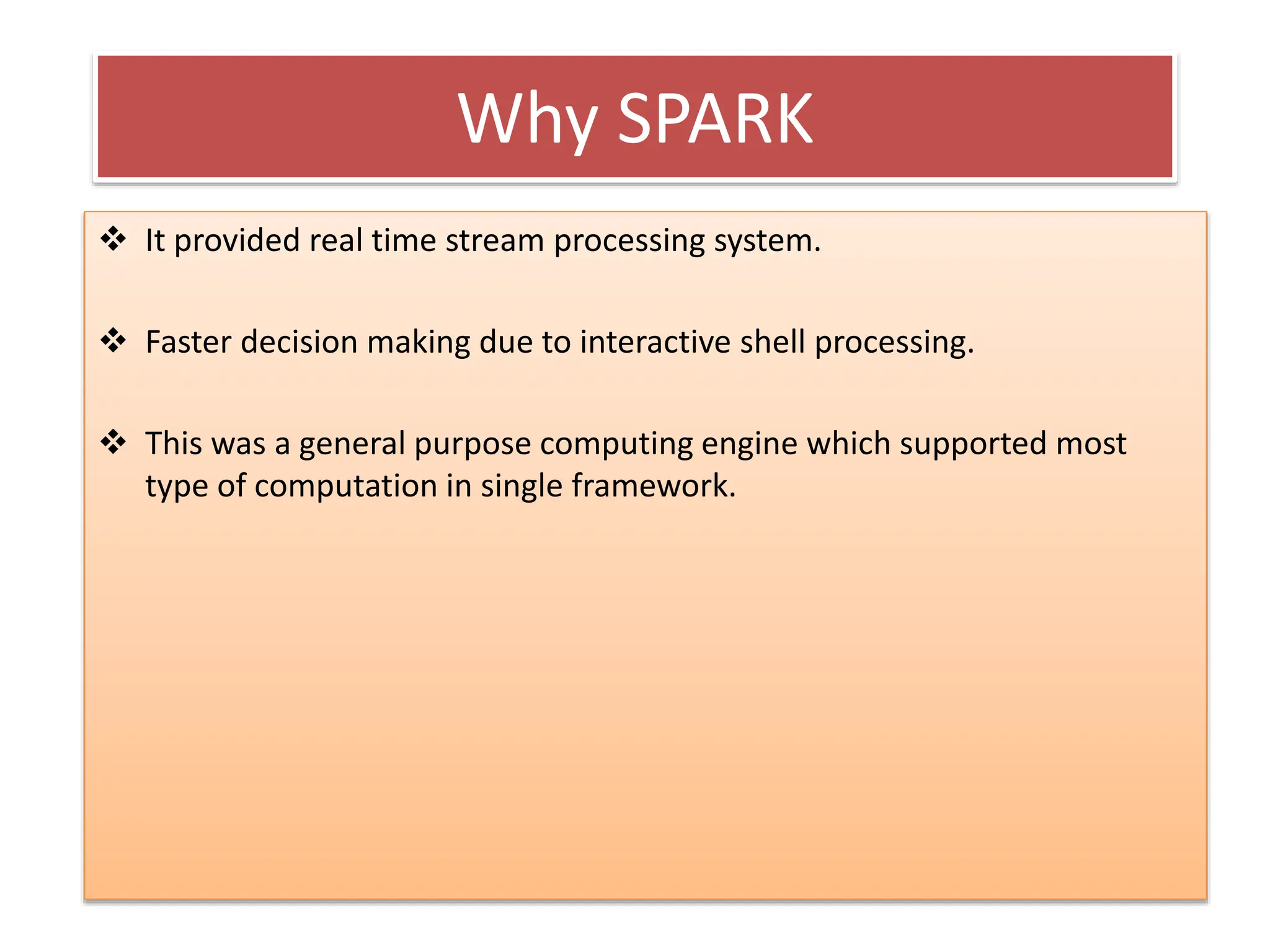 Why SPARK
 It provided real time stream processing system.
 Faster decision making due to interactive shell processing.
 This was a general purpose computing engine which supported most
type of computation in single framework.
 