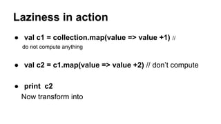 Laziness in action
● val c1 = collection.map(value => value +1) //
do not compute anything
● val c2 = c1.map(value => value +2) // don’t compute
● print c2
Now transform into
 