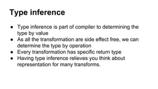 Type inference
● Type inference is part of compiler to determining the
type by value
● As all the transformation are side effect free, we can
determine the type by operation
● Every transformation has specific return type
● Having type inference relieves you think about
representation for many transforms.
 