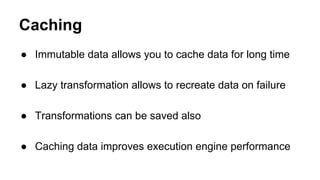 Caching
● Immutable data allows you to cache data for long time
● Lazy transformation allows to recreate data on failure
● Transformations can be saved also
● Caching data improves execution engine performance
 