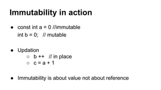 Immutability in action
● const int a = 0 //immutable
int b = 0; // mutable
● Updation
○ b ++ // in place
○ c = a + 1
● Immutability is about value not about reference
 