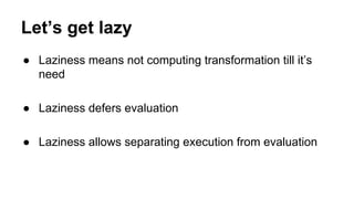 Let’s get lazy
● Laziness means not computing transformation till it’s
need
● Laziness defers evaluation
● Laziness allows separating execution from evaluation
 