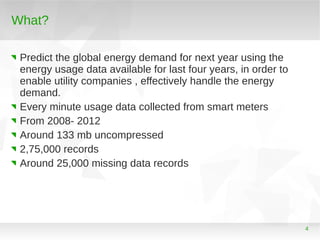 What?
Predict the global energy demand for next year using the
energy usage data available for last four years, in order to
enable utility companies , effectively handle the energy
demand.
Every minute usage data collected from smart meters
From 2008- 2012
Around 133 mb uncompressed
2,75,000 records
Around 25,000 missing data records

4

 