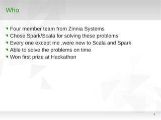 Who
Four member team from Zinnia Systems
Chose Spark/Scala for solving these problems
Every one except me ,were new to Sca...