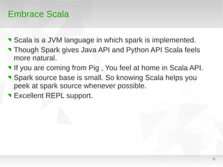 Embrace Scala
Scala is a JVM language in which spark is implemented.
Though Spark gives Java API and Python API Scala feel...