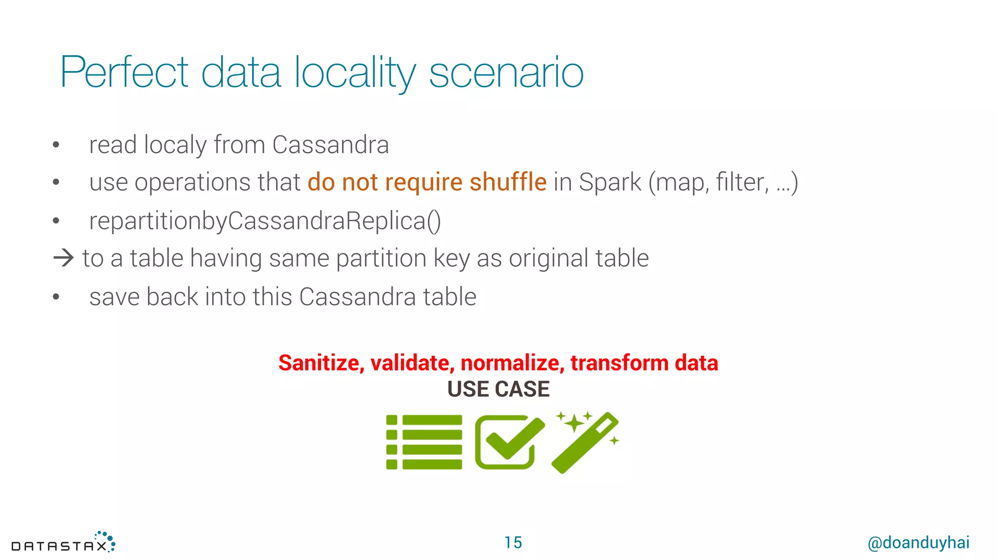 @doanduyhai
Perfect data locality scenario
•  read localy from Cassandra
•  use operations that do not require shuffle in Spark (map, ﬁlter, …)
•  repartitionbyCassandraReplica()
à to a table having same partition key as original table
•  save back into this Cassandra table
Sanitize, validate, normalize, transform data
USE CASE
15
 