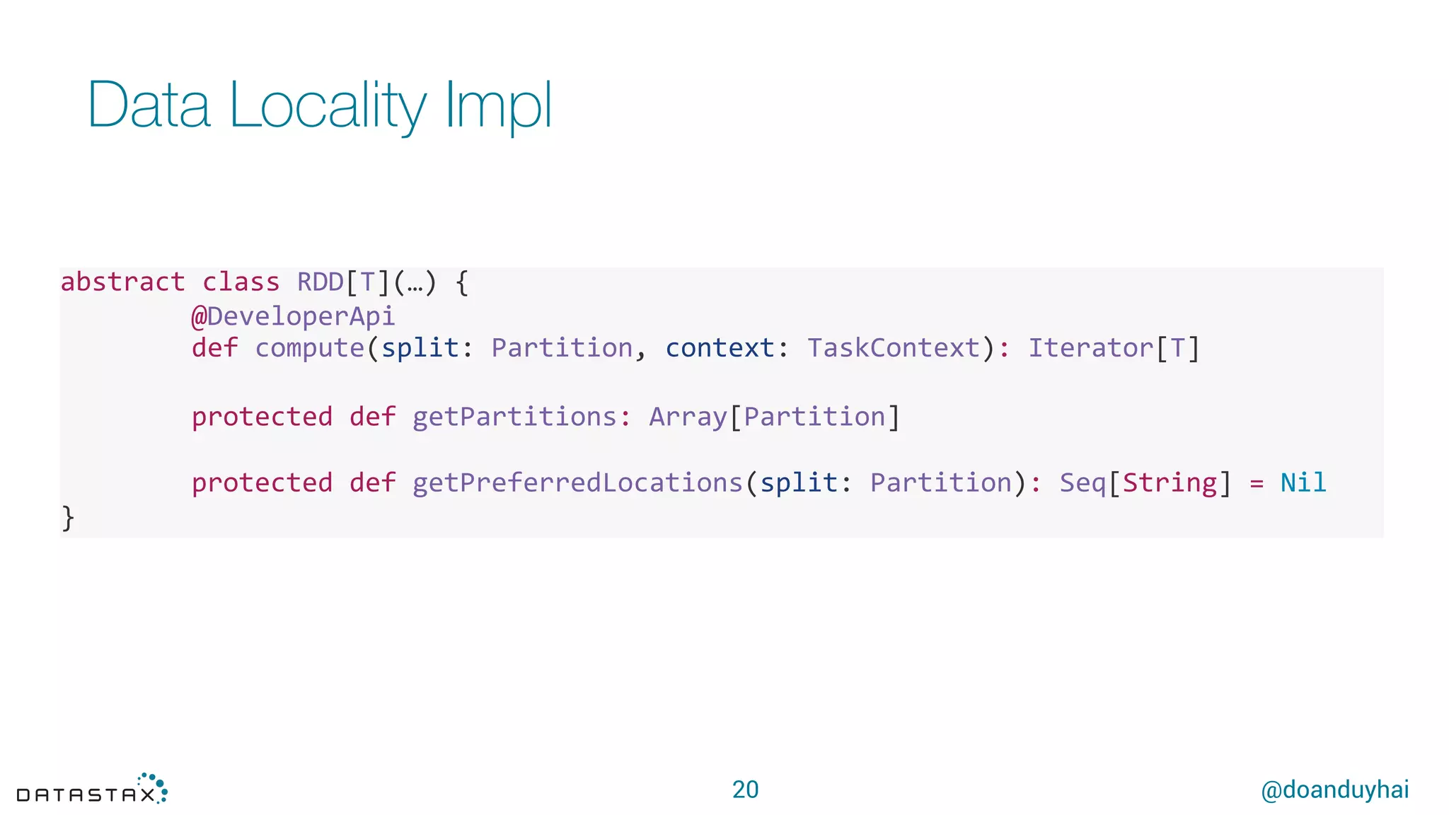 @doanduyhai
Data Locality Impl
20
abstract'class'RDD[T](…)'{'
' @DeveloperApi'
' def'compute(split:'Partition,'context:'TaskContext):'Iterator[T]'
'
' protected'def'getPartitions:'Array[Partition]'
' '
' protected'def'getPreferredLocations(split:'Partition):'Seq[String]'='Nil''''''''
}'
 
