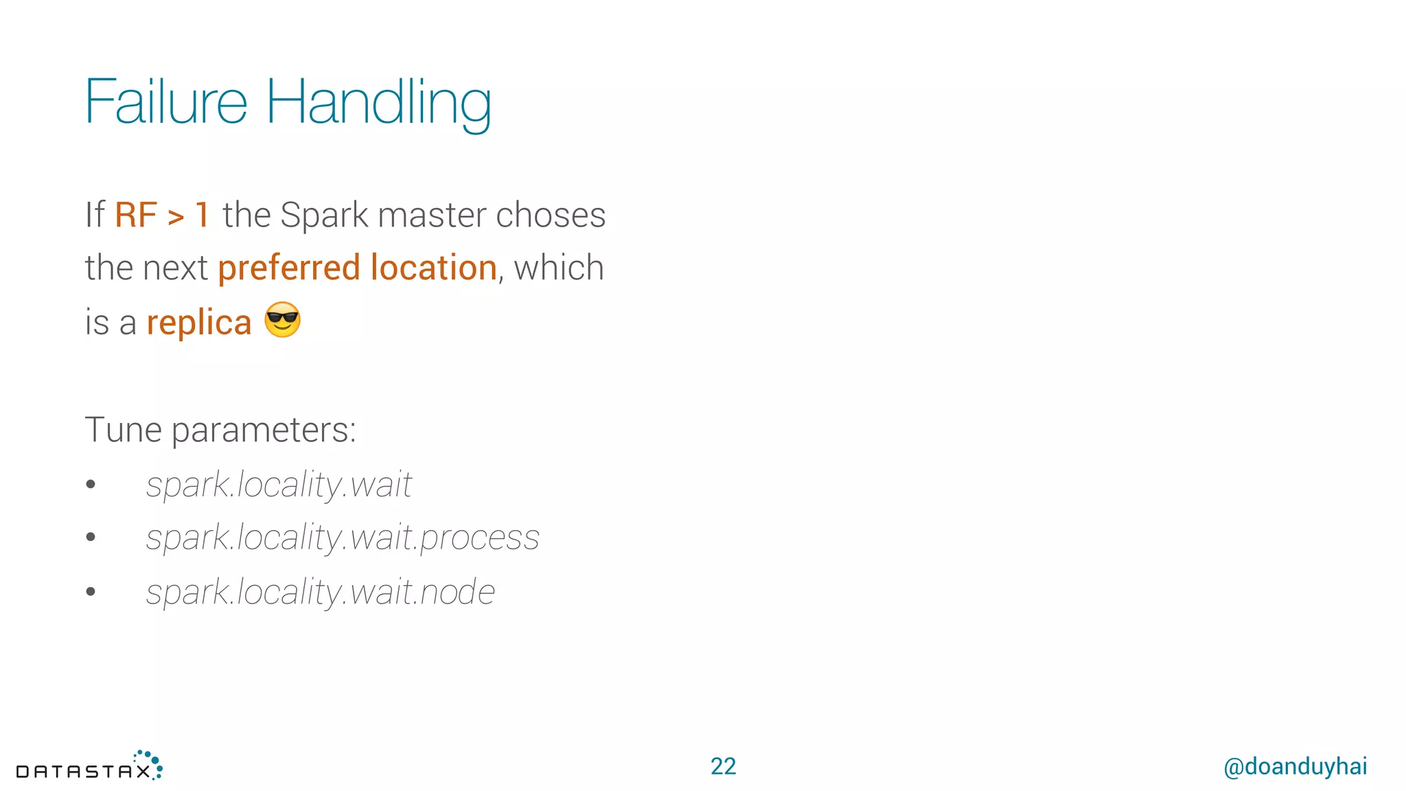 @doanduyhai
Failure Handling
22
If RF > 1 the Spark master choses
the next preferred location, which
is a replica 😎
Tune parameters:
•  spark.locality.wait
•  spark.locality.wait.process
•  spark.locality.wait.node
 