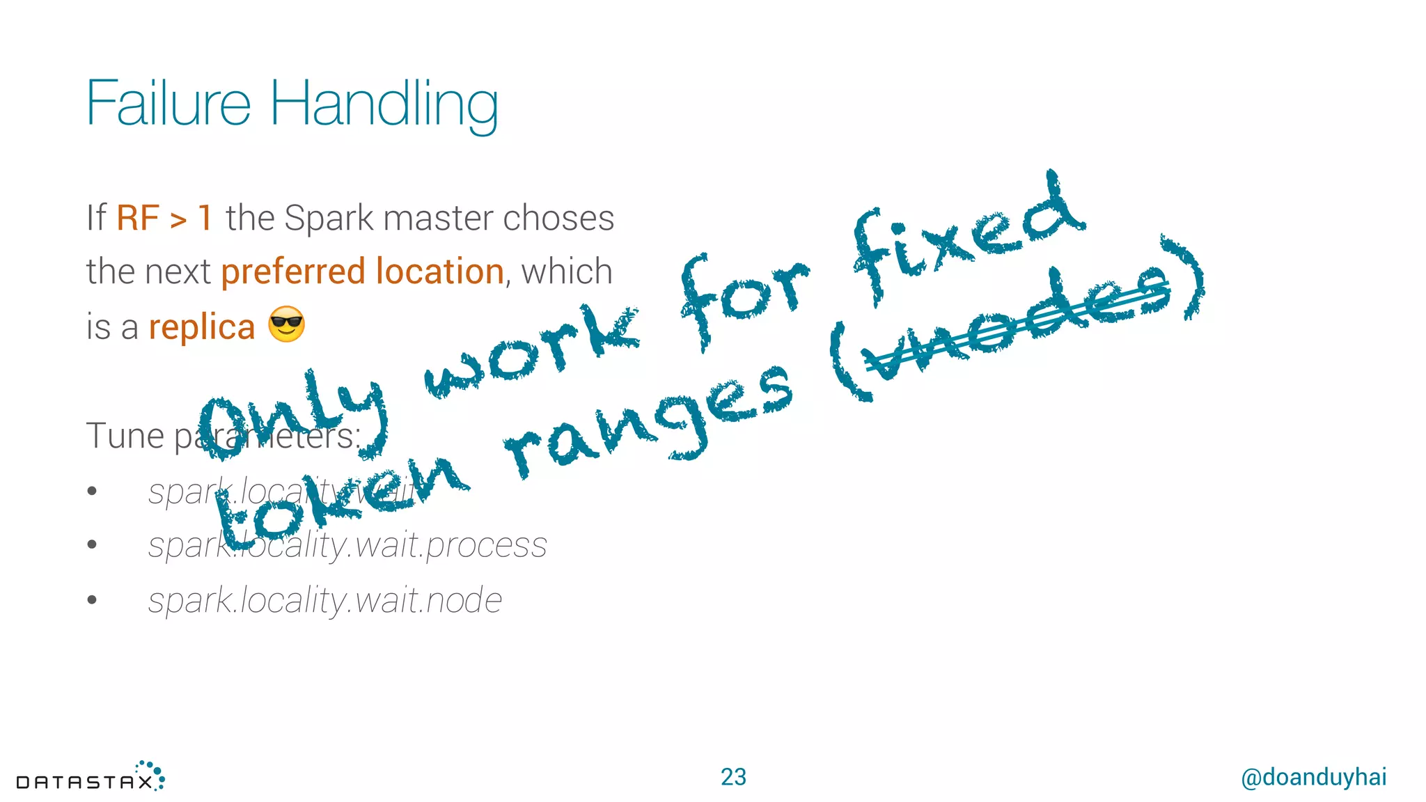 @doanduyhai
Failure Handling
23
If RF > 1 the Spark master choses
the next preferred location, which
is a replica 😎
Tune parameters:
•  spark.locality.wait
•  spark.locality.wait.process
•  spark.locality.wait.node
Only work for fixed
token ranges (vnodes)
 