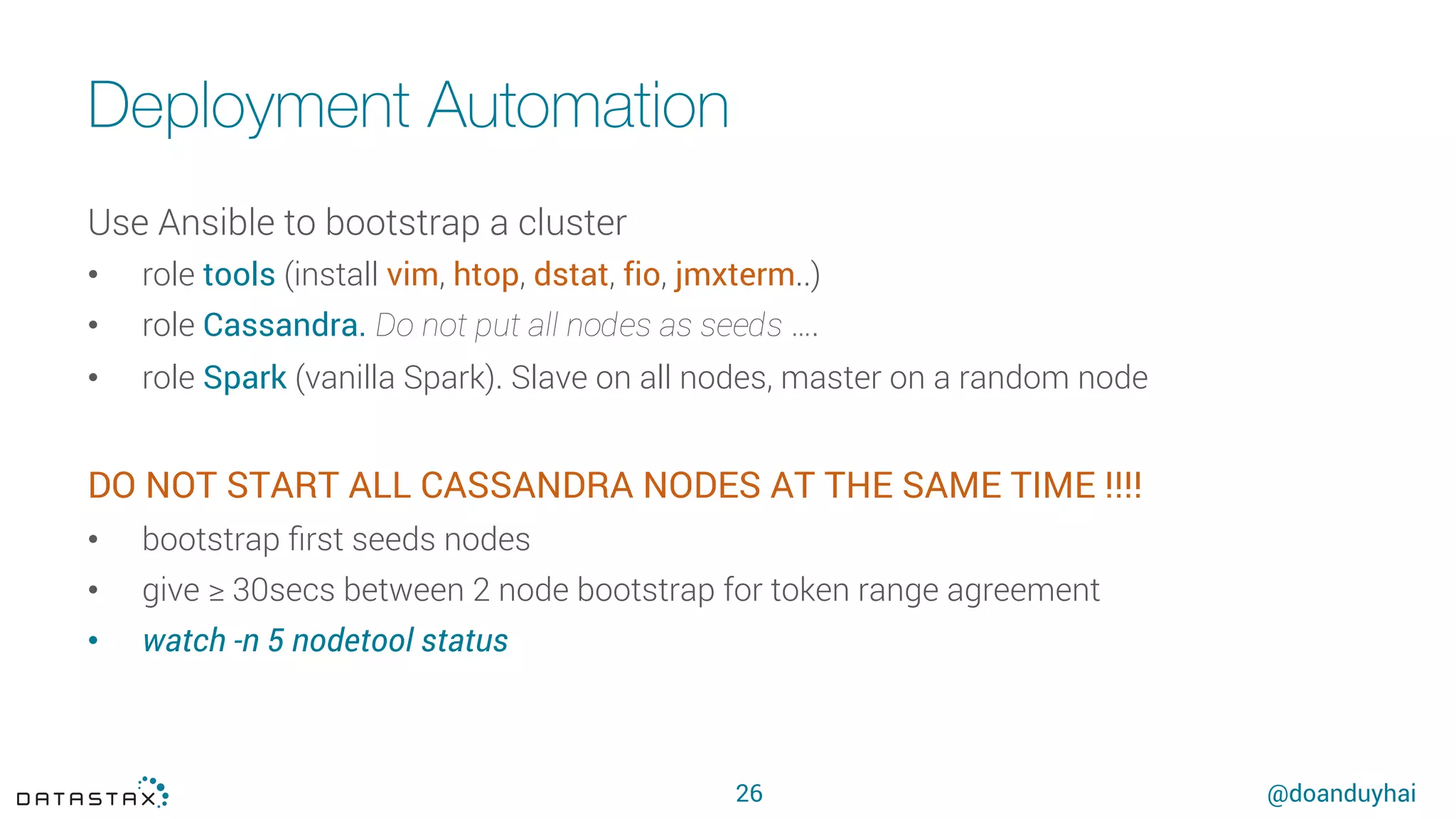 @doanduyhai
Deployment Automation
26
Use Ansible to bootstrap a cluster
•  role tools (install vim, htop, dstat, fio, jmxterm..)
•  role Cassandra. Do not put all nodes as seeds ….
•  role Spark (vanilla Spark). Slave on all nodes, master on a random node
DO NOT START ALL CASSANDRA NODES AT THE SAME TIME !!!!
•  bootstrap ﬁrst seeds nodes
•  give ≥ 30secs between 2 node bootstrap for token range agreement
•  watch -n 5 nodetool status
 