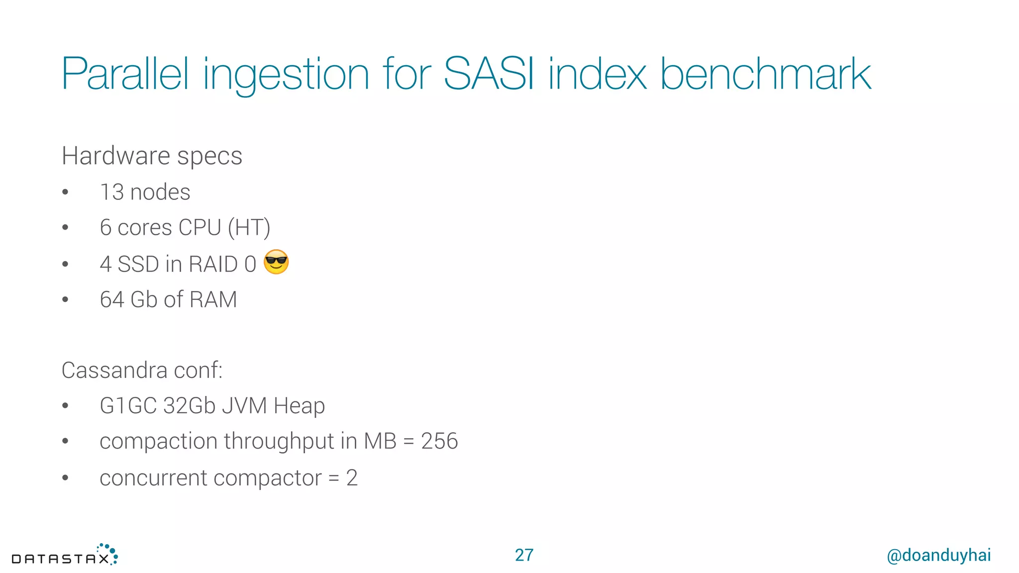 @doanduyhai
Parallel ingestion for SASI index benchmark
27
Hardware specs
•  13 nodes
•  6 cores CPU (HT)
•  4 SSD in RAID 0 😎
•  64 Gb of RAM 
Cassandra conf:
•  G1GC 32Gb JVM Heap
•  compaction throughput in MB = 256
•  concurrent compactor = 2
 