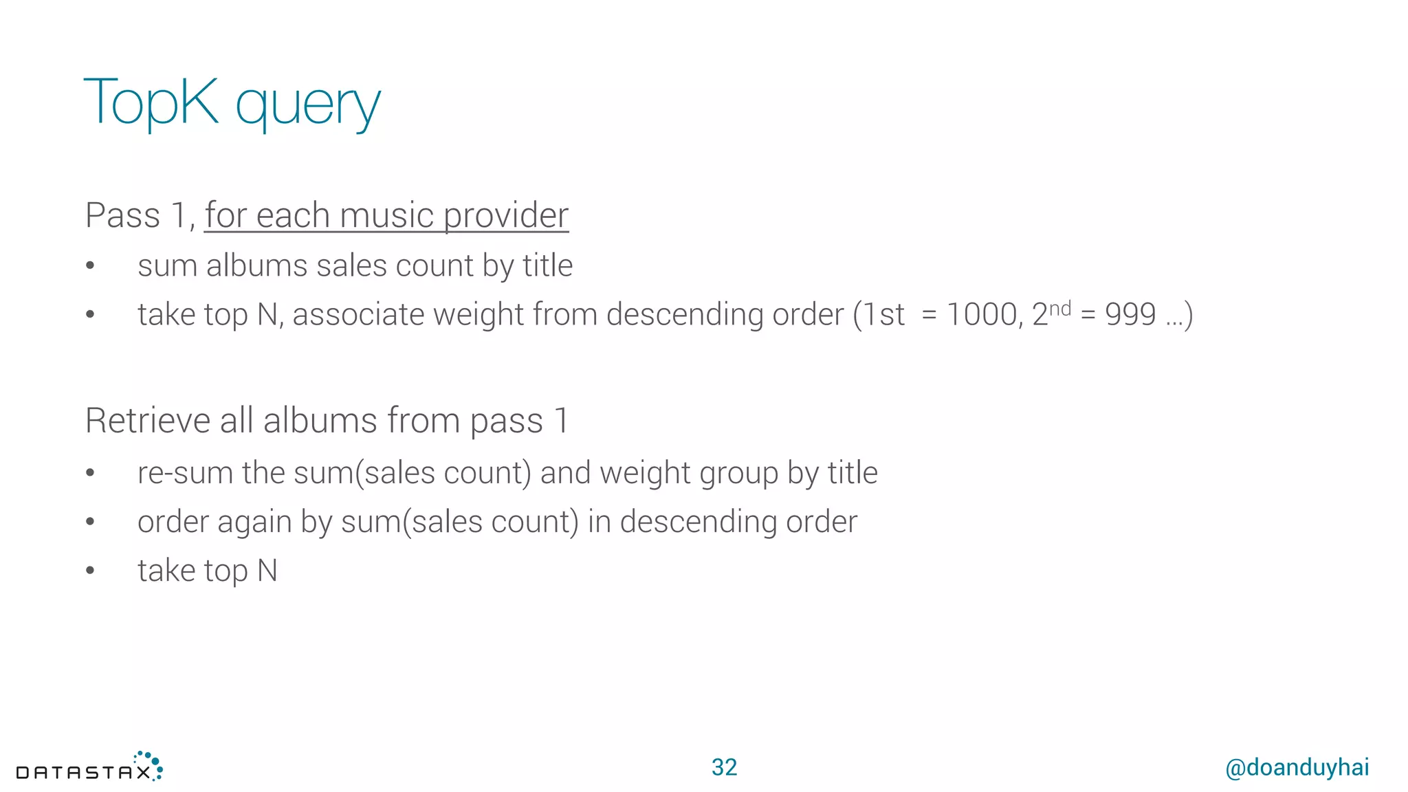 @doanduyhai
TopK query
32
Pass 1, for each music provider
•  sum albums sales count by title
•  take top N, associate weight from descending order (1st = 1000, 2nd = 999 …)
Retrieve all albums from pass 1
•  re-sum the sum(sales count) and weight group by title
•  order again by sum(sales count) in descending order
•  take top N
 