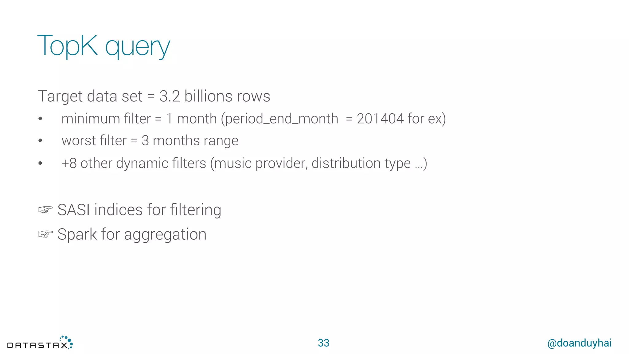 @doanduyhai
TopK query
33
Target data set = 3.2 billions rows
•  minimum ﬁlter = 1 month (period_end_month = 201404 for ex)
•  worst ﬁlter = 3 months range
•  +8 other dynamic ﬁlters (music provider, distribution type …)
☞ SASI indices for ﬁltering
☞ Spark for aggregation
 