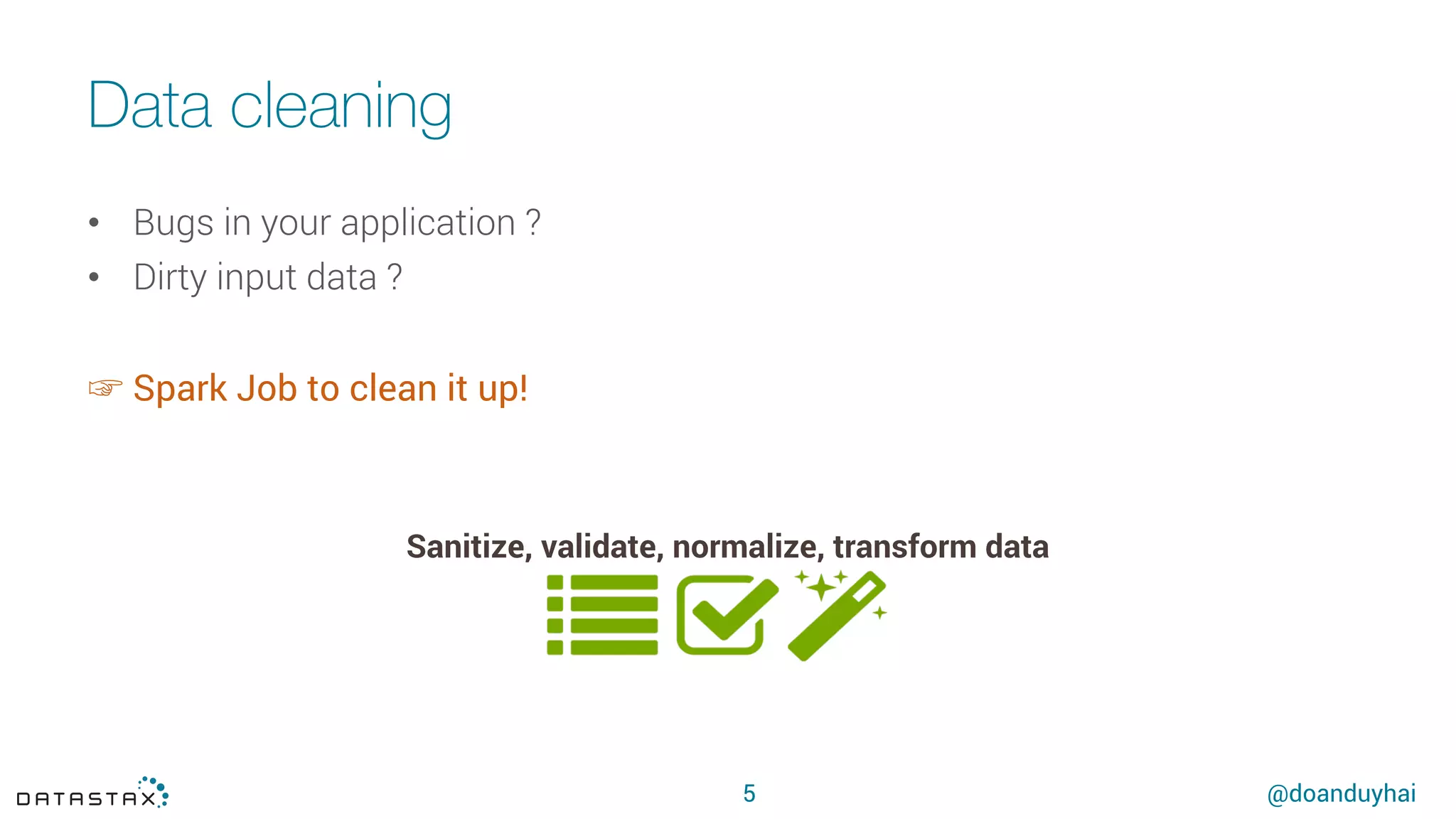 @doanduyhai
Data cleaning
5
Sanitize, validate, normalize, transform data
•  Bugs in your application ?
•  Dirty input data ?
☞ Spark Job to clean it up!
 