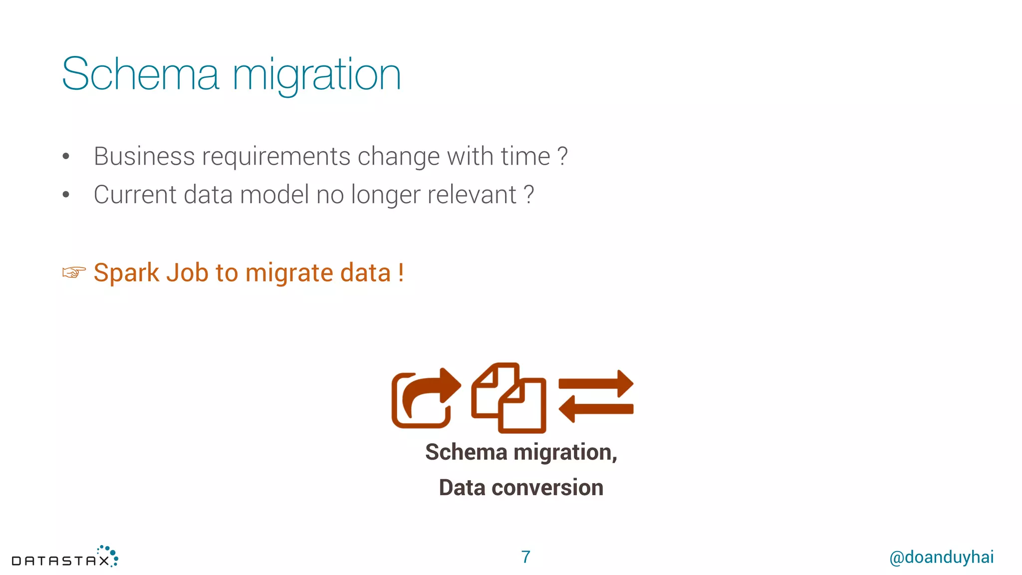 @doanduyhai
Schema migration
7
•  Business requirements change with time ?
•  Current data model no longer relevant ?
☞ Spark Job to migrate data !
Schema migration,
Data conversion
 