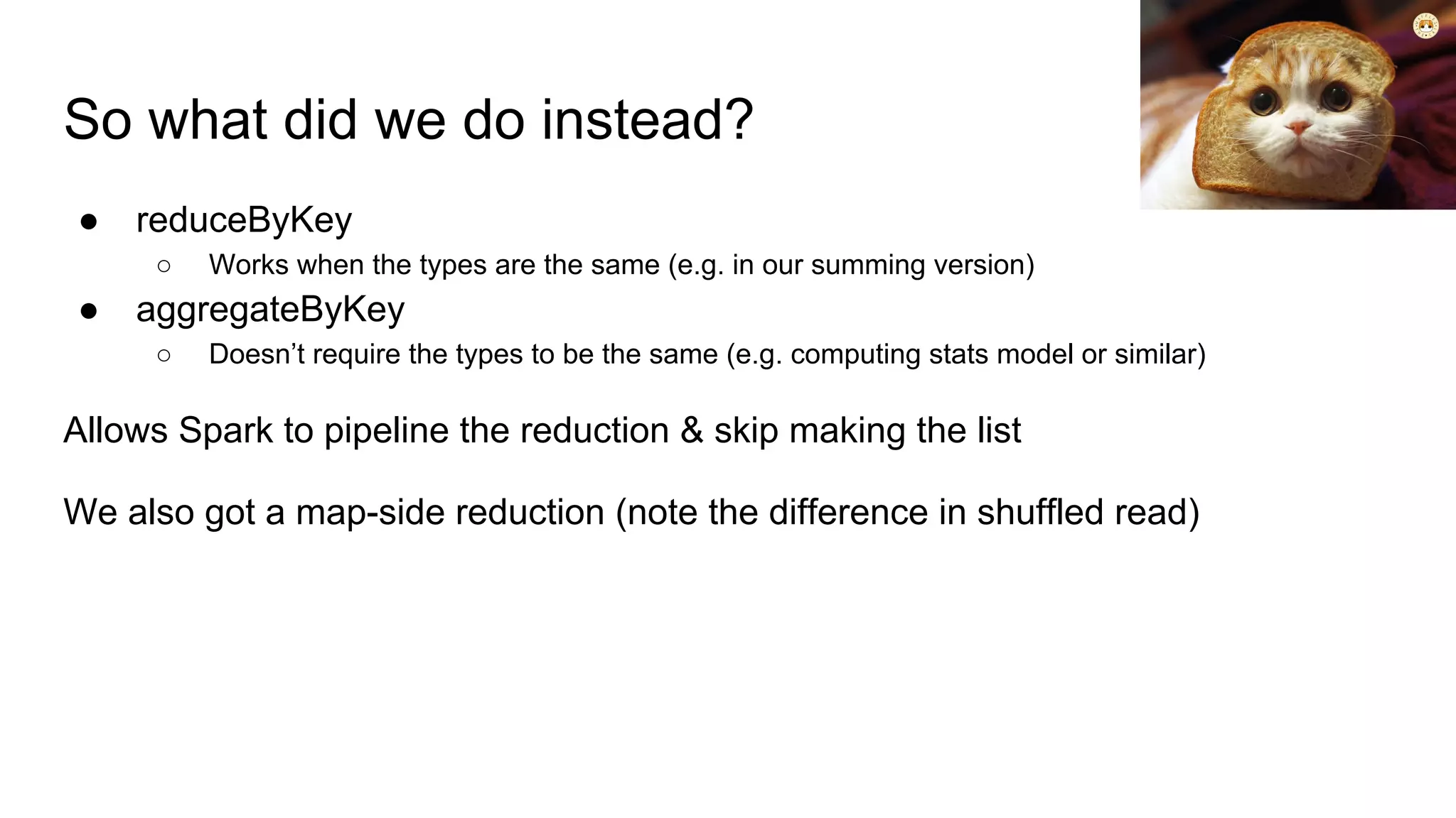 So what did we do instead?
● reduceByKey
○ Works when the types are the same (e.g. in our summing version)
● aggregateByKey
○ Doesn’t require the types to be the same (e.g. computing stats model or similar)
Allows Spark to pipeline the reduction & skip making the list
We also got a map-side reduction (note the difference in shuffled read)
 