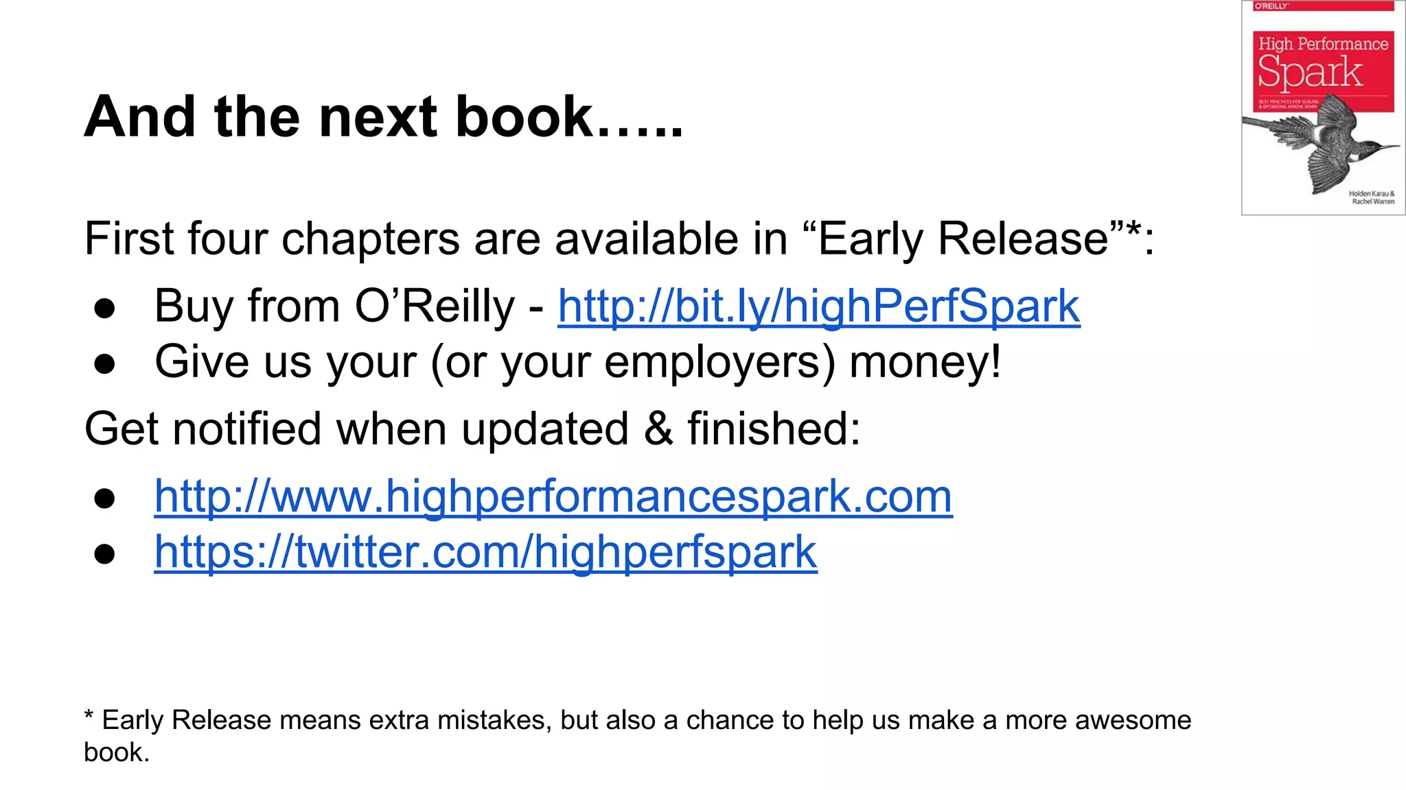 And the next book…..
First four chapters are available in “Early Release”*:
● Buy from O’Reilly - http://bit.ly/highPerfSpark
● Give us your (or your employers) money!
Get notified when updated & finished:
● http://www.highperformancespark.com
● https://twitter.com/highperfspark
* Early Release means extra mistakes, but also a chance to help us make a more awesome
book.
 