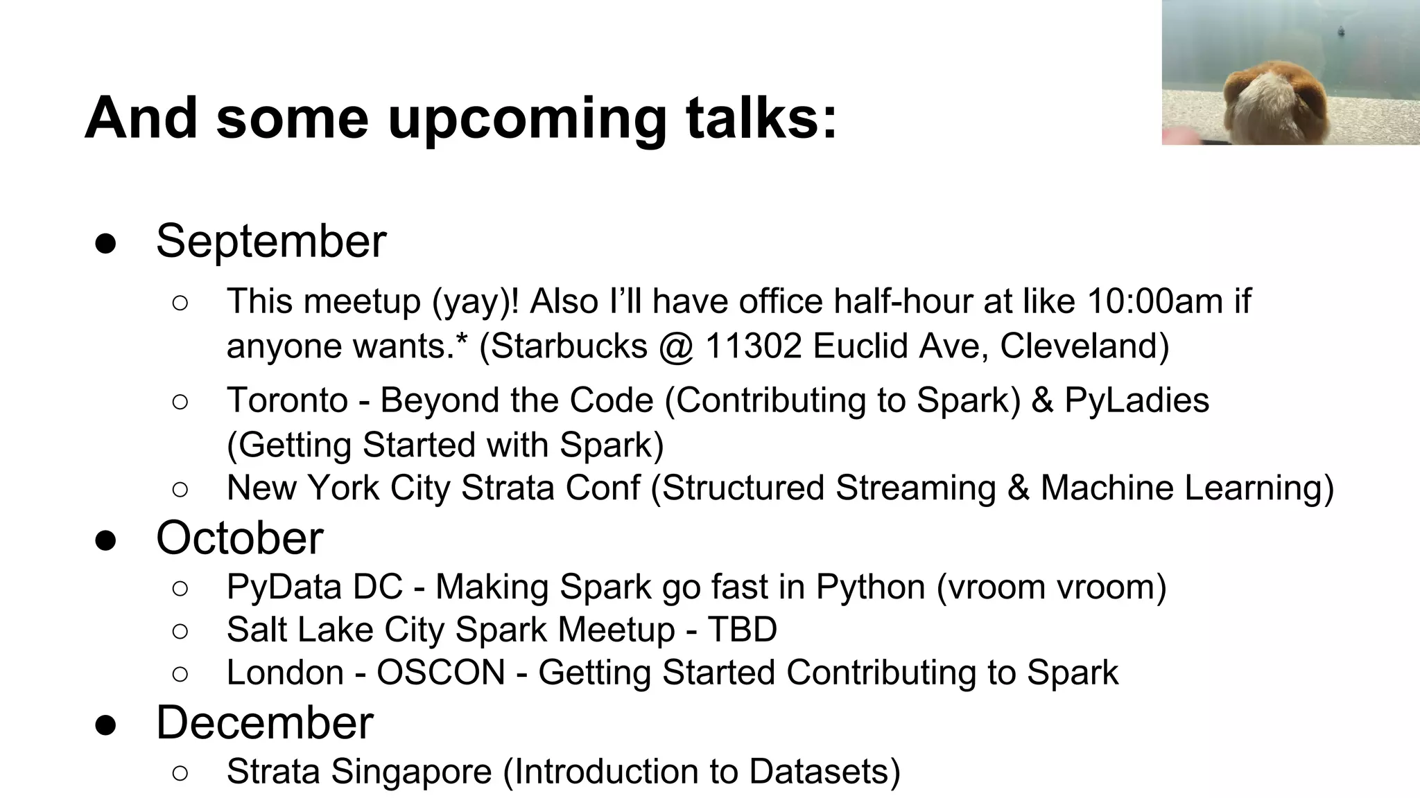 And some upcoming talks:
● September
○ This meetup (yay)! Also I’ll have office half-hour at like 10:00am if
anyone wants.* (Starbucks @ 11302 Euclid Ave, Cleveland)
○ Toronto - Beyond the Code (Contributing to Spark) & PyLadies
(Getting Started with Spark)
○ New York City Strata Conf (Structured Streaming & Machine Learning)
● October
○ PyData DC - Making Spark go fast in Python (vroom vroom)
○ Salt Lake City Spark Meetup - TBD
○ London - OSCON - Getting Started Contributing to Spark
● December
○ Strata Singapore (Introduction to Datasets)
 