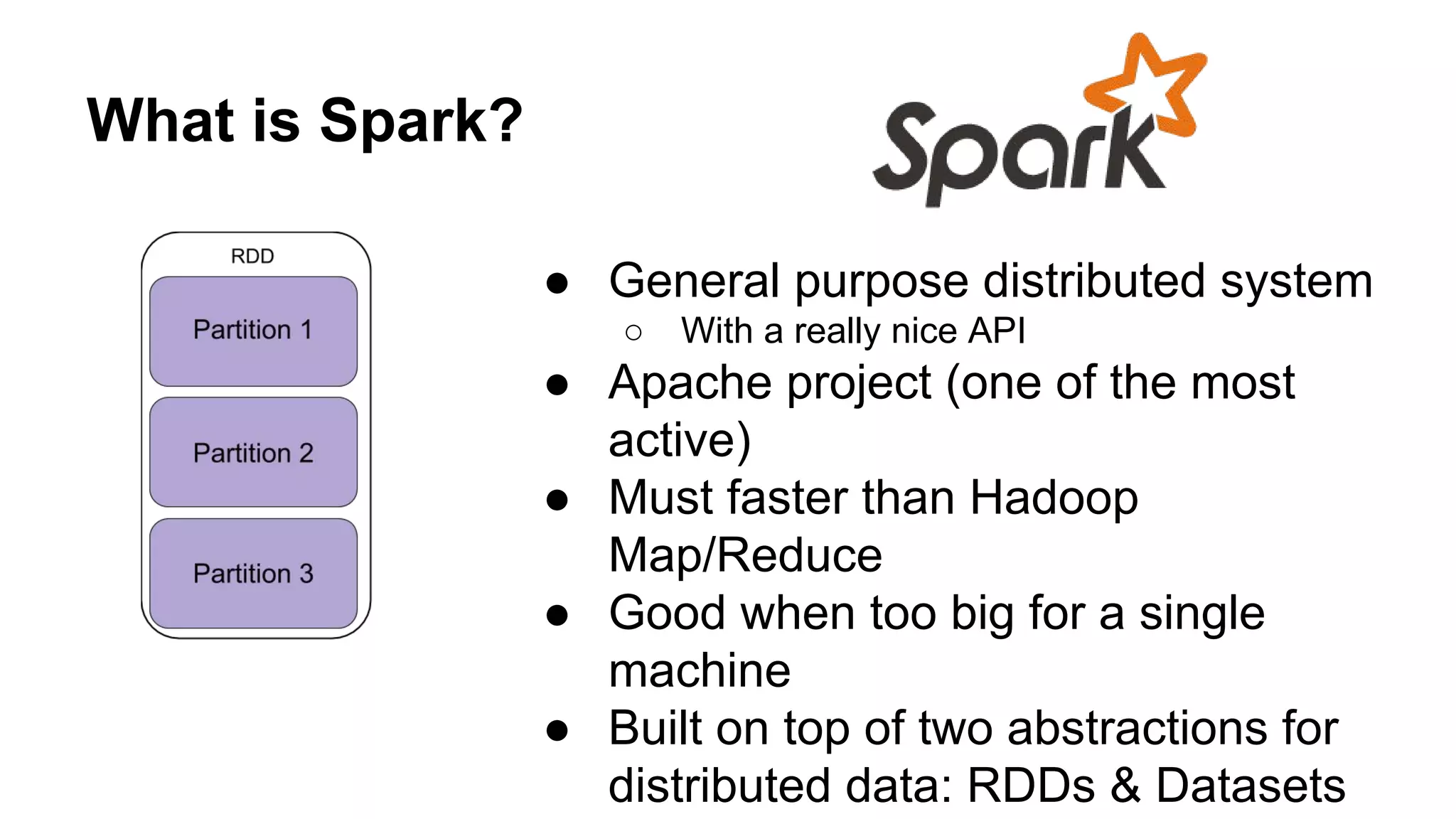 What is Spark?
● General purpose distributed system
○ With a really nice API
● Apache project (one of the most
active)
● Must faster than Hadoop
Map/Reduce
● Good when too big for a single
machine
● Built on top of two abstractions for
distributed data: RDDs & Datasets
 