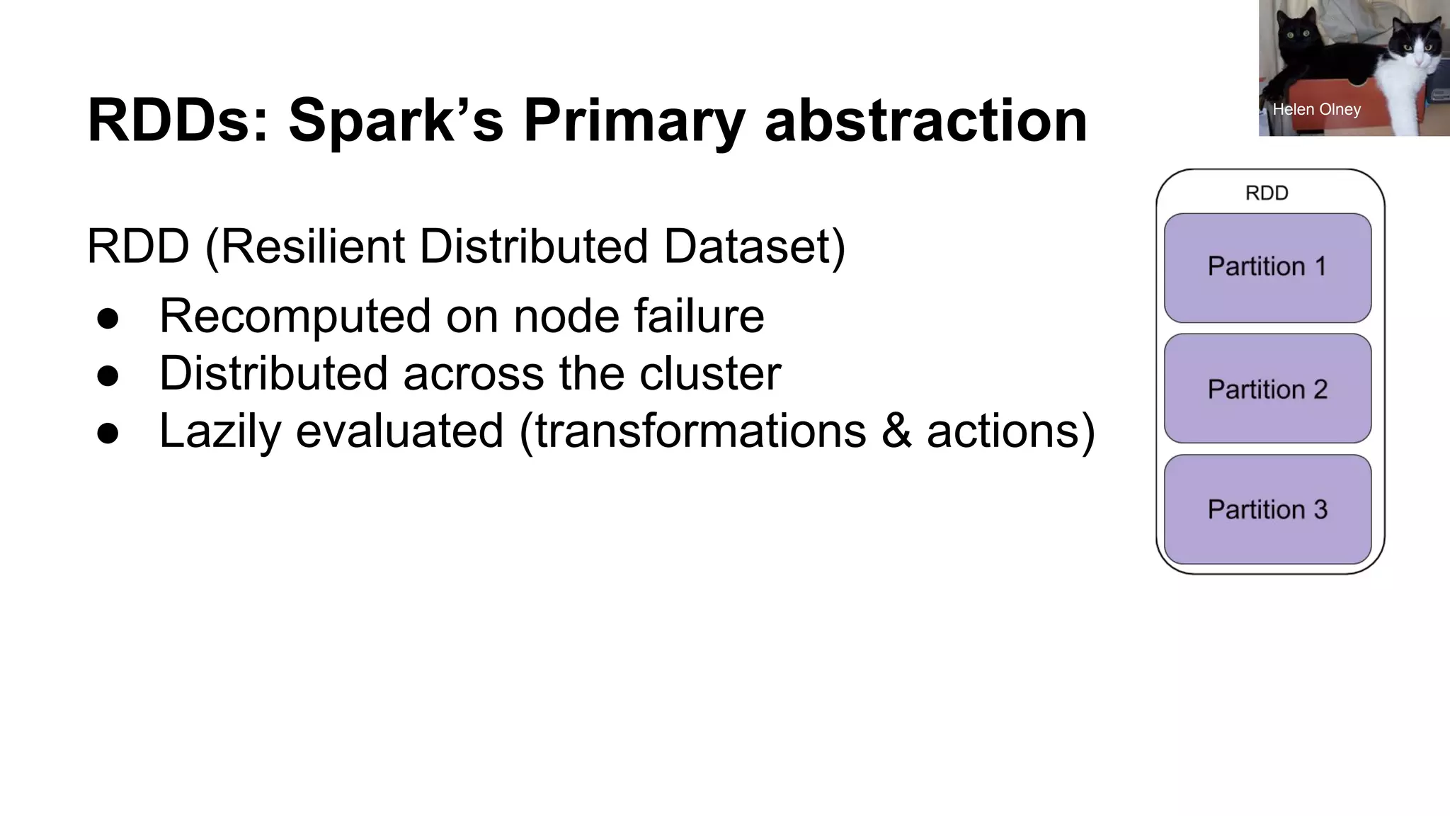 RDDs: Spark’s Primary abstraction
RDD (Resilient Distributed Dataset)
● Recomputed on node failure
● Distributed across the cluster
● Lazily evaluated (transformations & actions)
Helen Olney
 