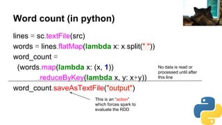 Word count (in python)
lines = sc.textFile(src)
words = lines.flatMap(lambda x: x.split(" "))
word_count =
(words.map(lambda x: (x, 1))
.reduceByKey(lambda x, y: x+y))
word_count.saveAsTextFile("output")
No data is read or
processed until after
this line
This is an “action”
which forces spark to
evaluate the RDD
daniilr
 