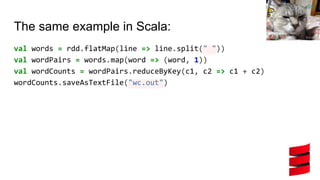 The same example in Scala:
val words = rdd.flatMap(line => line.split(" "))
val wordPairs = words.map(word => (word, 1))
val wordCounts = wordPairs.reduceByKey(c1, c2 => c1 + c2)
wordCounts.saveAsTextFile("wc.out")
 