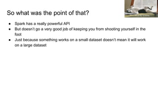 So what was the point of that?
● Spark has a really powerful API
● But doesn’t go a very good job of keeping you from shooting yourself in the
foot
● Just because something works on a small dataset doesn’t mean it will work
on a large dataset
Photo by: A.Davey
 