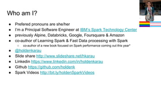 Who am I?
● Prefered pronouns are she/her
● I’m a Principal Software Engineer at IBM’s Spark Technology Center
● previously Alpine, Databricks, Google, Foursquare & Amazon
● co-author of Learning Spark & Fast Data processing with Spark
○ co-author of a new book focused on Spark performance coming out this year*
● @holdenkarau
● Slide share http://www.slideshare.net/hkarau
● Linkedin https://www.linkedin.com/in/holdenkarau
● Github https://github.com/holdenk
● Spark Videos http://bit.ly/holdenSparkVideos
 