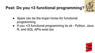 Psst: Do you <3 functional programming?
● Spark can be the trojan horse for functional
programming
● If you </3 functional programming its ok - Python, Java,
R, and SQL APIs exist too
 