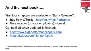 And the next book…..
First four chapters are available in “Early Release”*:
● Buy from O’Reilly - http://bit.ly/highPerfSpark
● Give us your (or your employers) money!
Get notified when updated & finished:
● http://www.highperformancespark.com
● https://twitter.com/highperfspark
* Early Release means extra mistakes, but also a chance to help us make a more awesome
book.
 