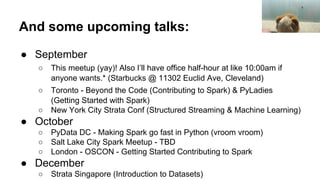 And some upcoming talks:
● September
○ This meetup (yay)! Also I’ll have office half-hour at like 10:00am if
anyone wants.* (Starbucks @ 11302 Euclid Ave, Cleveland)
○ Toronto - Beyond the Code (Contributing to Spark) & PyLadies
(Getting Started with Spark)
○ New York City Strata Conf (Structured Streaming & Machine Learning)
● October
○ PyData DC - Making Spark go fast in Python (vroom vroom)
○ Salt Lake City Spark Meetup - TBD
○ London - OSCON - Getting Started Contributing to Spark
● December
○ Strata Singapore (Introduction to Datasets)
 