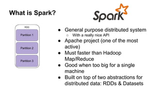 What is Spark?
● General purpose distributed system
○ With a really nice API
● Apache project (one of the most
active)
● Must faster than Hadoop
Map/Reduce
● Good when too big for a single
machine
● Built on top of two abstractions for
distributed data: RDDs & Datasets
 