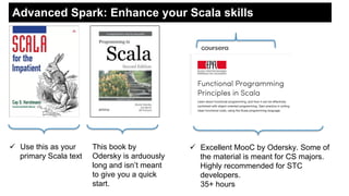 Advanced Spark: Enhance your Scala skills
This book by
Odersky is arduously
long and isn’t meant
to give you a quick
start.
!  Use this as your
primary Scala text
!  Excellent MooC by Odersky. Some of
the material is meant for CS majors.
Highly recommended for STC
developers.
35+ hours
 