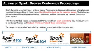 Advanced Spark: Browse Conference Proceedings
Spark Summits cover technology and use cases. Technology is also covered in various other places so
you could consider skipping those tracks. Don’t forget to check out the customer stories. That is how we
learn about enablement opportunities and challenges, and in some cases, we can see through the
Spark hype ☺
100+ hours of FREE videos and associated PDFs available on spark-summit.org. You don’t even have
to pay the conference fee! Go back in time and “attend” these conferences!
We can produce a smaller ”watch list” of important videos and publish that internally.
 
