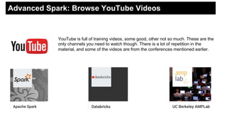 Advanced Spark: Browse YouTube Videos
YouTube is full of training videos, some good, other not so much. These are the
only channels you need to watch though. There is a lot of repetition in the
material, and some of the videos are from the conferences mentioned earlier.
 