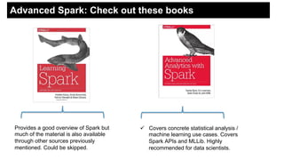 Advanced Spark: Check out these books
Provides a good overview of Spark but
much of the material is also available
through other sources previously
mentioned. Could be skipped.
!  Covers concrete statistical analysis /
machine learning use cases. Covers
Spark APIs and MLLib. Highly
recommended for data scientists.
 