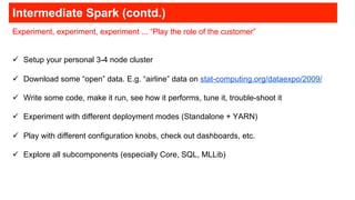 Intermediate Spark (contd.)
Experiment, experiment, experiment ... “Play the role of the customer”
!  Setup your personal 3-4 node cluster
!  Download some “open” data. E.g. “airline” data on stat-computing.org/dataexpo/2009/
!  Write some code, make it run, see how it performs, tune it, trouble-shoot it
!  Experiment with different deployment modes (Standalone + YARN)
!  Play with different configuration knobs, check out dashboards, etc.
!  Explore all subcomponents (especially Core, SQL, MLLib)
 