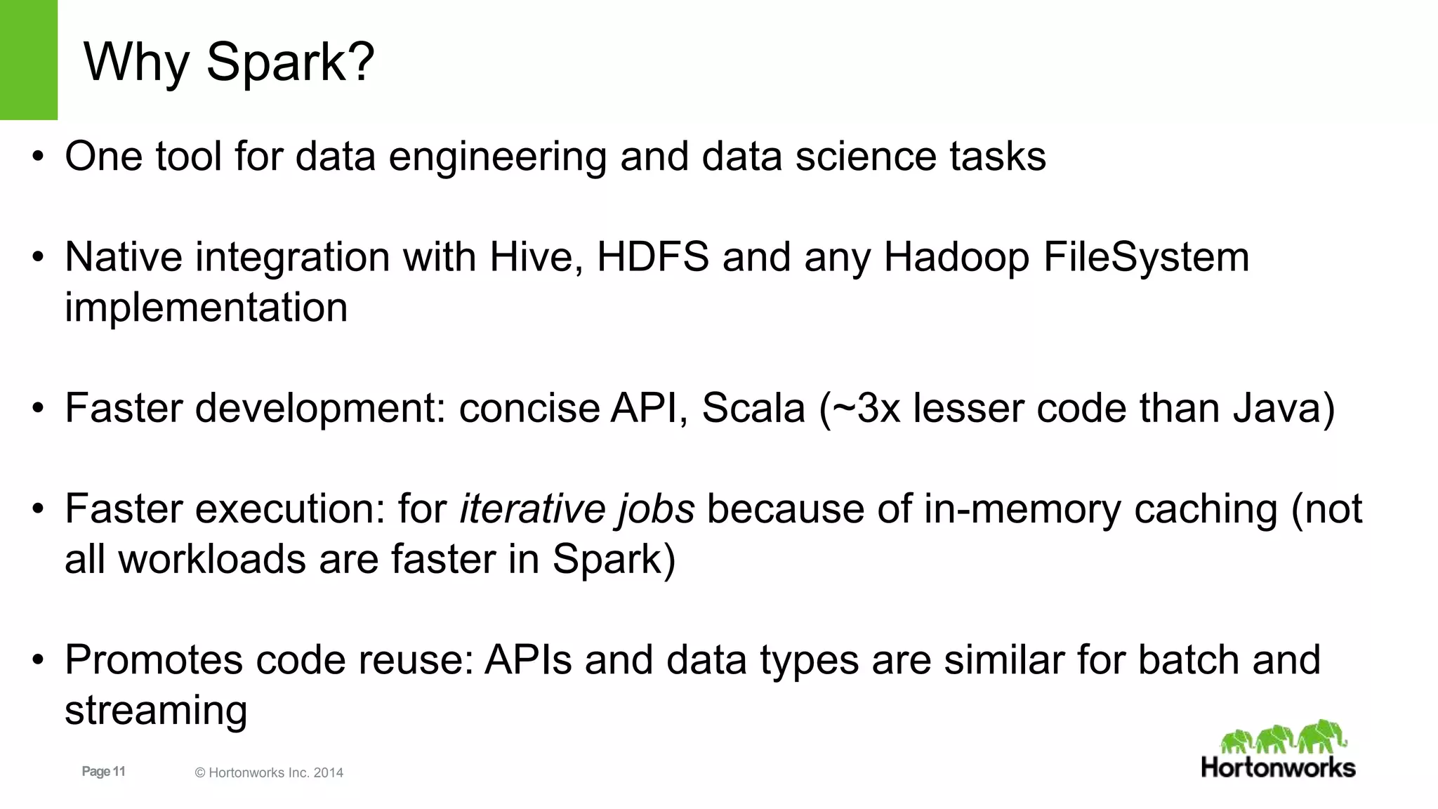 Page11 © Hortonworks Inc. 2014
Why Spark?
• One tool for data engineering and data science tasks
• Native integration with Hive, HDFS and any Hadoop FileSystem
implementation
• Faster development: concise API, Scala (~3x lesser code than Java)
• Faster execution: for iterative jobs because of in-memory caching (not
all workloads are faster in Spark)
• Promotes code reuse: APIs and data types are similar for batch and
streaming
 