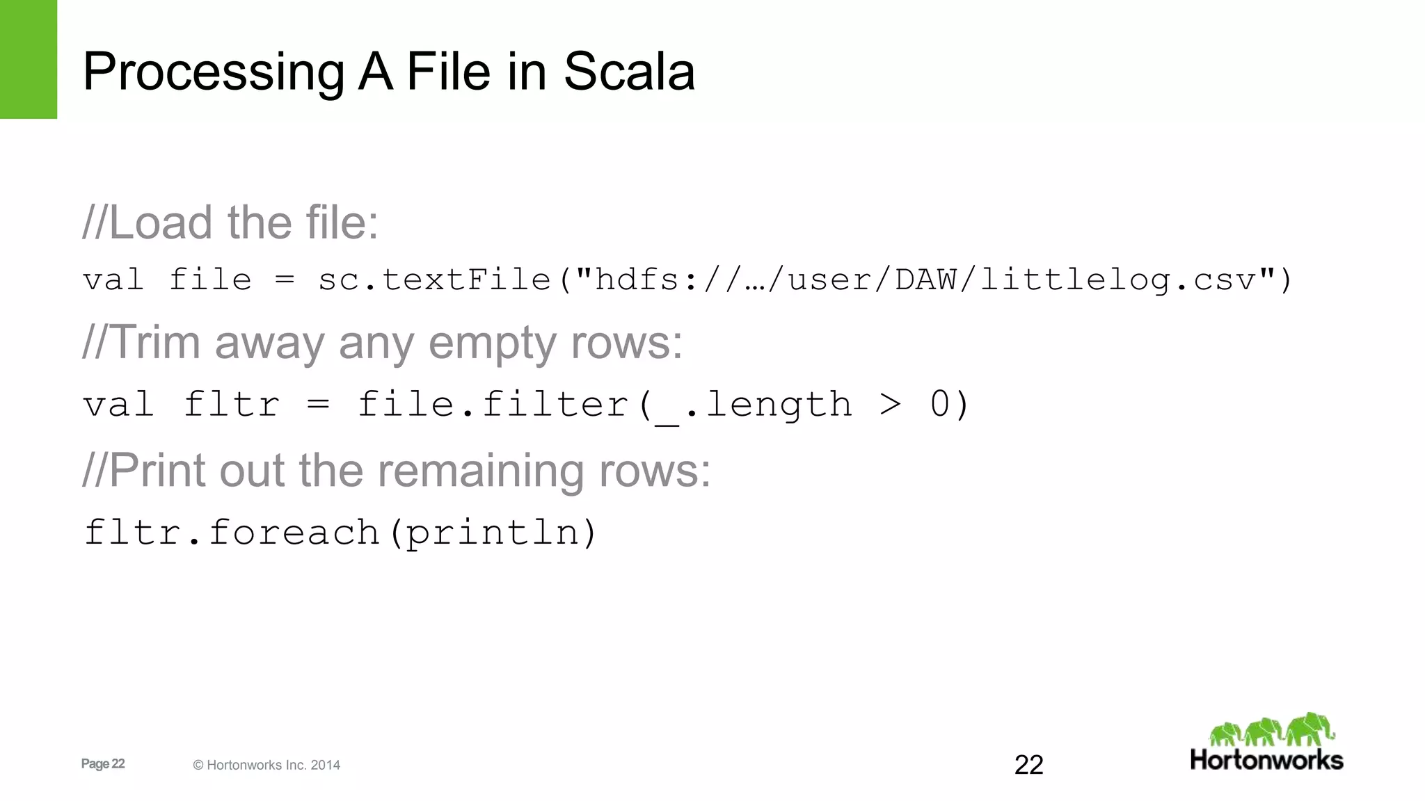 Page22 © Hortonworks Inc. 2014
Processing A File in Scala
//Load the file:
val file = sc.textFile("hdfs://…/user/DAW/littlelog.csv")
//Trim away any empty rows:
val fltr = file.filter(_.length > 0)
//Print out the remaining rows:
fltr.foreach(println)
22
 