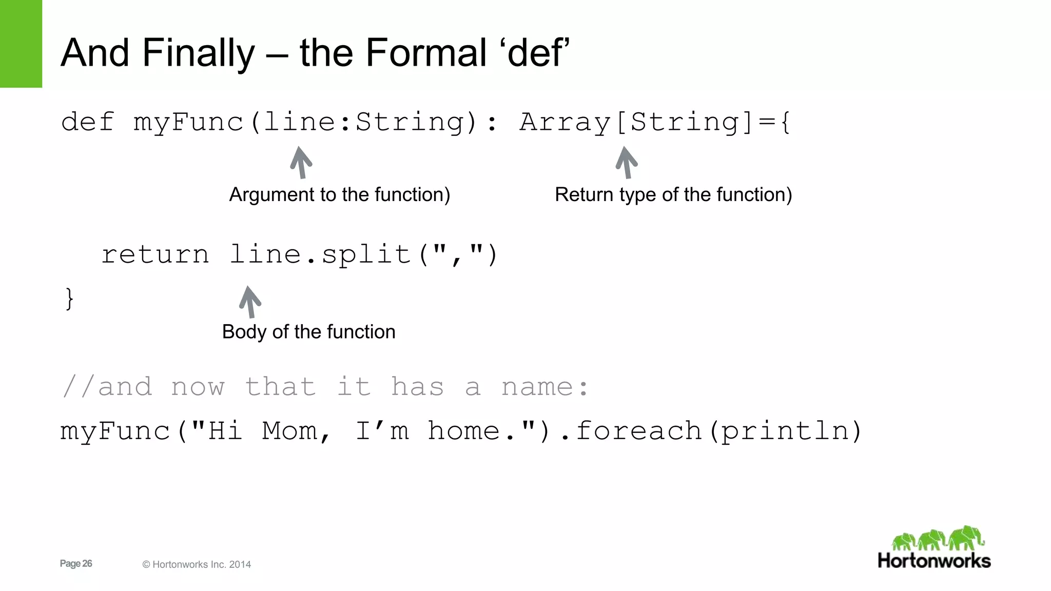 Page26 © Hortonworks Inc. 2014
And Finally – the Formal ‘def’
def myFunc(line:String): Array[String]={
return line.split(",")
}
//and now that it has a name:
myFunc("Hi Mom, I’m home.").foreach(println)
Return type of the function)
Body of the function
Argument to the function)
 