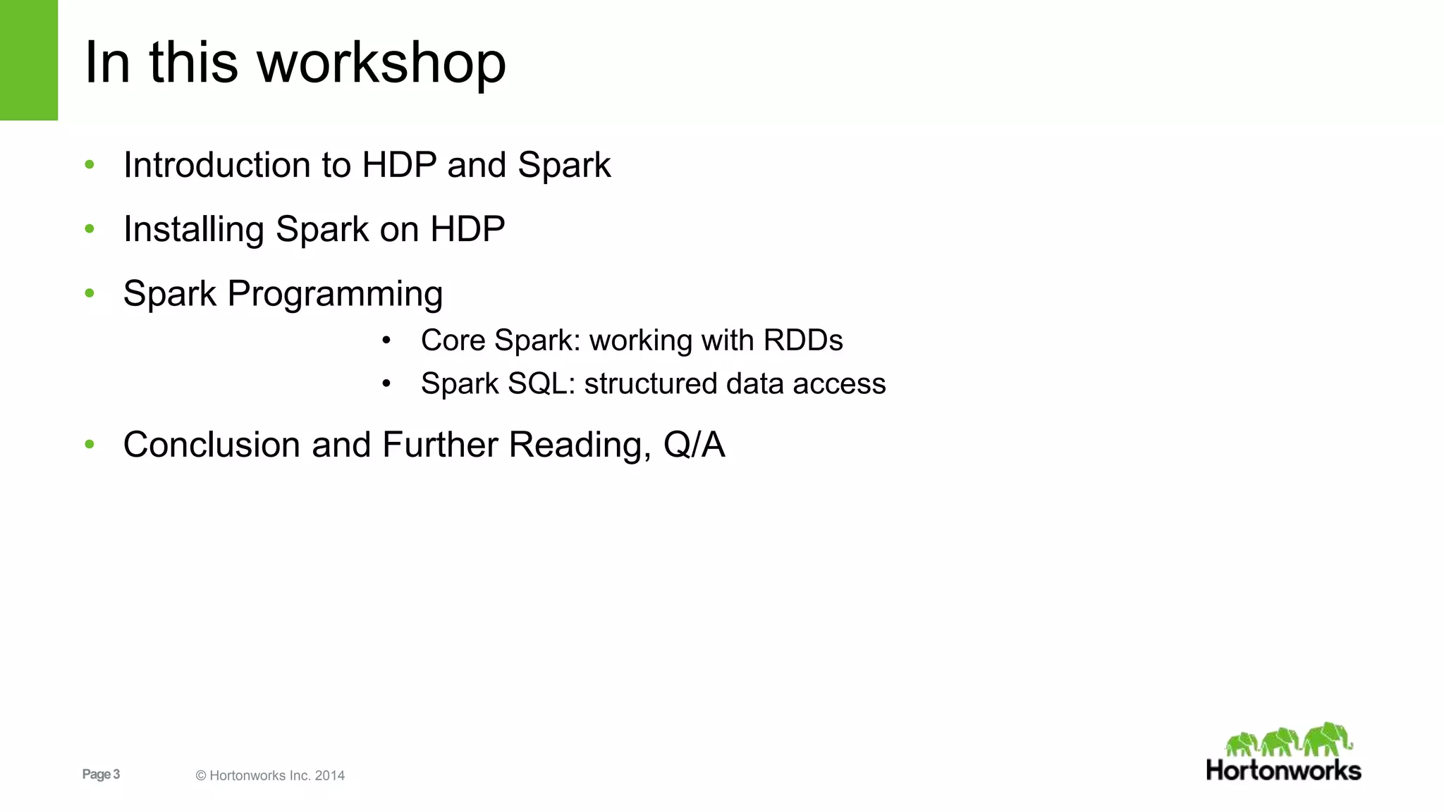 Page3 © Hortonworks Inc. 2014
In this workshop
• Introduction to HDP and Spark
• Installing Spark on HDP
• Spark Programming
• Core Spark: working with RDDs
• Spark SQL: structured data access
• Conclusion and Further Reading, Q/A
 