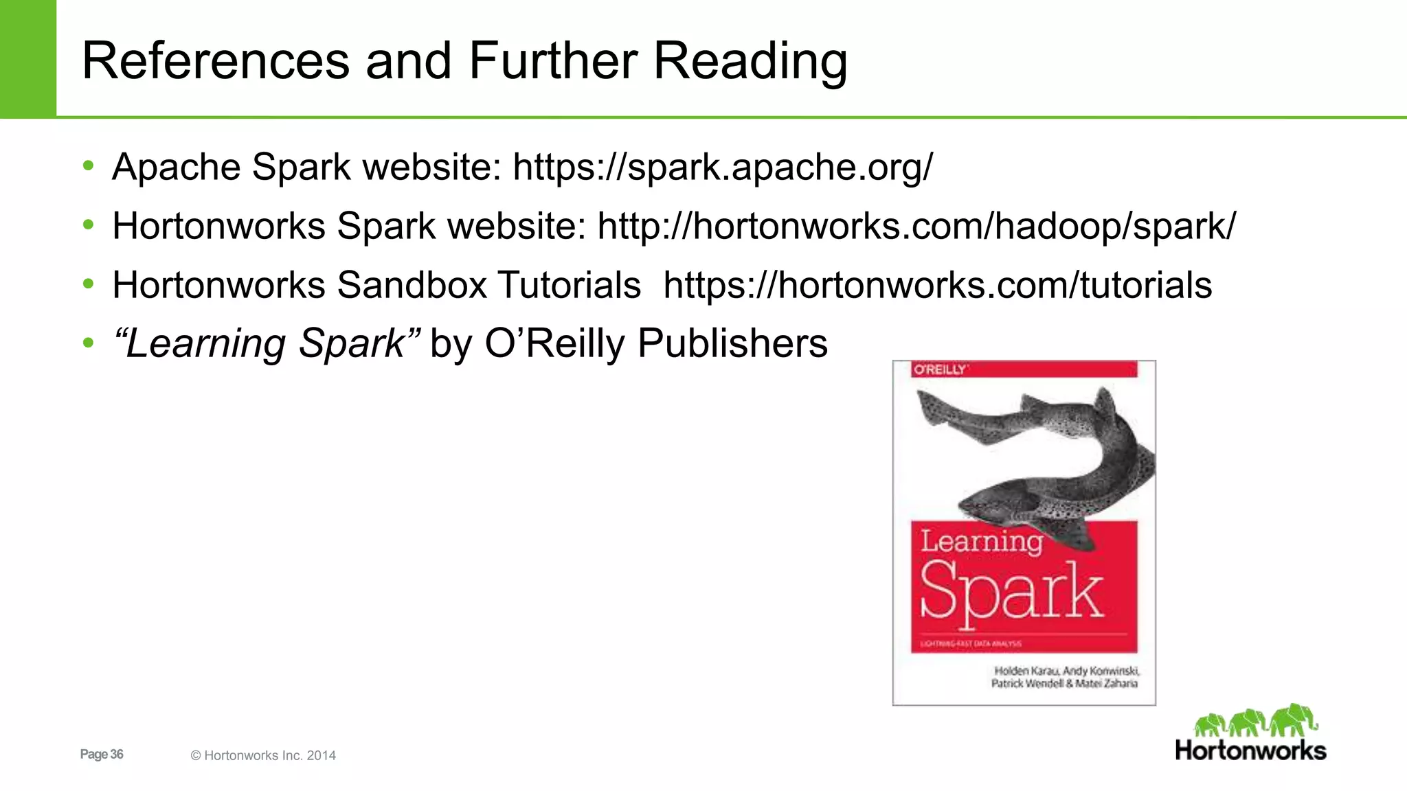 Page36 © Hortonworks Inc. 2014
References and Further Reading
• Apache Spark website: https://spark.apache.org/
• Hortonworks Spark website: http://hortonworks.com/hadoop/spark/
• Hortonworks Sandbox Tutorials https://hortonworks.com/tutorials
• “Learning Spark” by O’Reilly Publishers
 