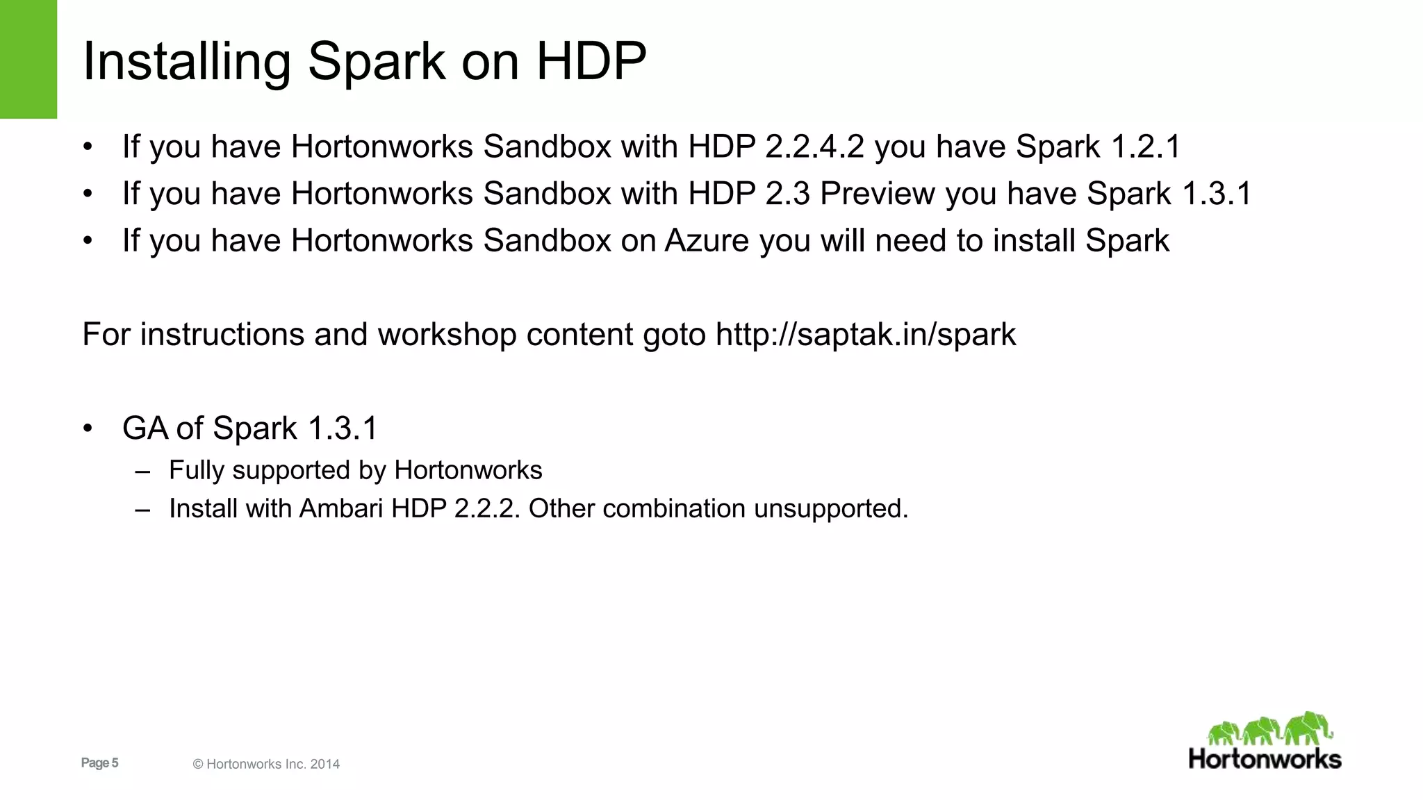 Page5 © Hortonworks Inc. 2014
Installing Spark on HDP
• If you have Hortonworks Sandbox with HDP 2.2.4.2 you have Spark 1.2.1
• If you have Hortonworks Sandbox with HDP 2.3 Preview you have Spark 1.3.1
• If you have Hortonworks Sandbox on Azure you will need to install Spark
For instructions and workshop content goto http://saptak.in/spark
• GA of Spark 1.3.1
– Fully supported by Hortonworks
– Install with Ambari HDP 2.2.2. Other combination unsupported.
 