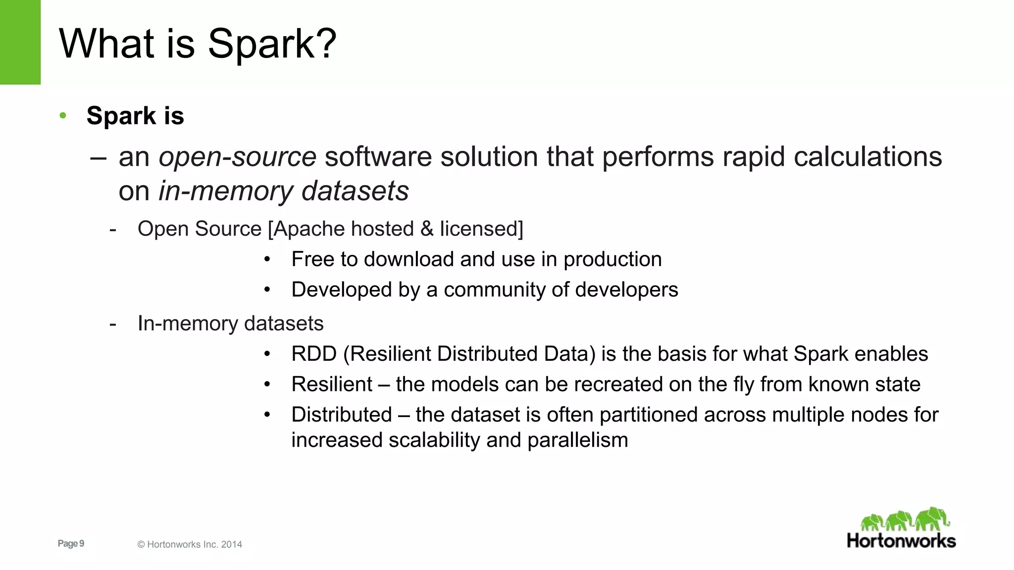 Page9 © Hortonworks Inc. 2014
What is Spark?
• Spark is
– an open-source software solution that performs rapid calculations
on in-memory datasets
- Open Source [Apache hosted & licensed]
• Free to download and use in production
• Developed by a community of developers
- In-memory datasets
• RDD (Resilient Distributed Data) is the basis for what Spark enables
• Resilient – the models can be recreated on the fly from known state
• Distributed – the dataset is often partitioned across multiple nodes for
increased scalability and parallelism
 