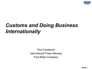 Customs and Doing Business
Internationally


              Paul Vandevert
        International Trade Attorney
            Ford Motor Company


                                       SLIDE 1
 