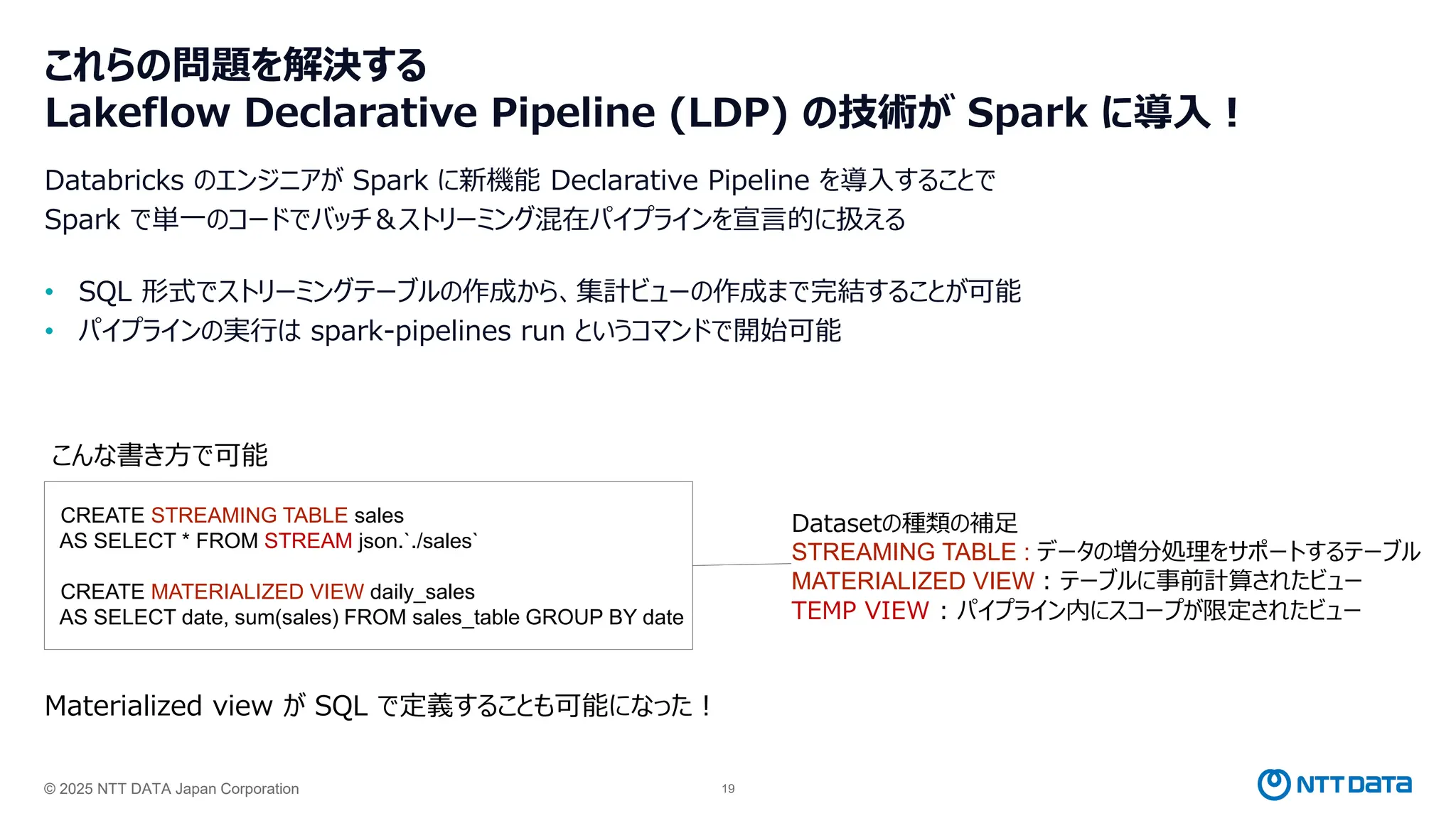 © 2025 NTT DATA Japan Corporation 19
これらの問題を解決する
Lakeflow Declarative Pipeline (LDP) の技術が Spark に導入！
Databricks のエンジニアが Spark に新機能 Declarative Pipeline を導入することで
Spark で単一のコードでバッチ＆ストリーミング混在パイプラインを宣言的に扱える
• SQL 形式でストリーミングテーブルの作成から、集計ビューの作成まで完結することが可能
• パイプラインの実行は spark-pipelines run というコマンドで開始可能
CREATE STREAMING TABLE sales
AS SELECT * FROM STREAM json.`./sales`
CREATE MATERIALIZED VIEW daily_sales
AS SELECT date, sum(sales) FROM sales_table GROUP BY date
こんな書き方で可能
Materialized view が SQL で定義することも可能になった！
Datasetの種類の補足
STREAMING TABLE : データの増分処理をサポートするテーブル
MATERIALIZED VIEW : テーブルに事前計算されたビュー
TEMP VIEW : パイプライン内にスコープが限定されたビュー
 