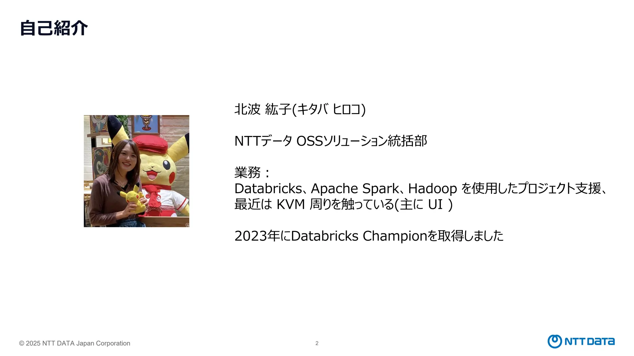 © 2025 NTT DATA Japan Corporation 2
自己紹介
北波 紘子(キタバ ヒロコ)
NTTデータ OSSソリューション統括部
業務：
Databricks、Apache Spark、Hadoop を使用したプロジェクト支援、
最近は KVM 周りを触っている(主に UI )
2023年にDatabricks Championを取得しました
 